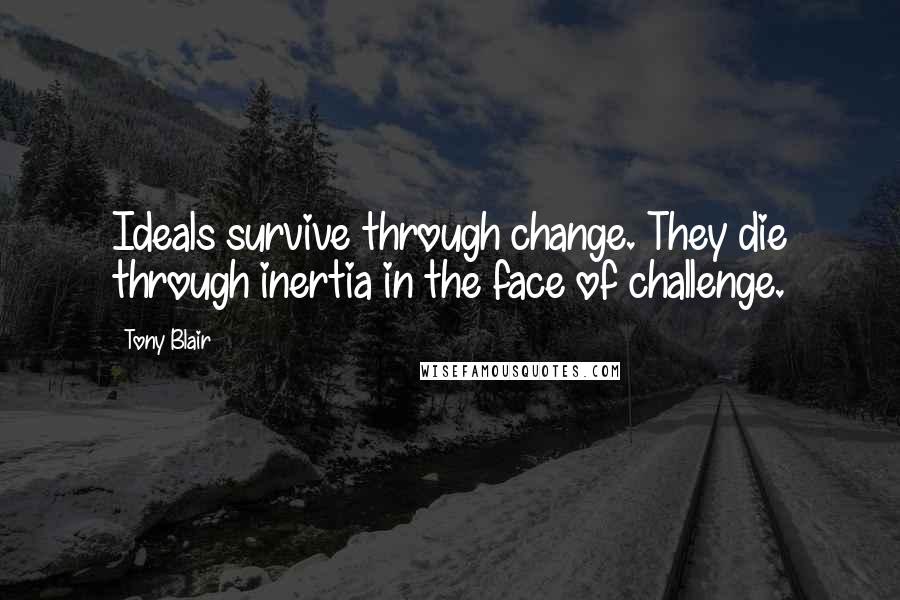 Tony Blair Quotes: Ideals survive through change. They die through inertia in the face of challenge.