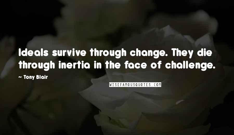 Tony Blair Quotes: Ideals survive through change. They die through inertia in the face of challenge.