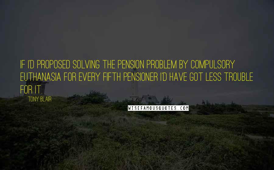 Tony Blair Quotes: If I'd proposed solving the pension problem by compulsory euthanasia for every fifth pensioner I'd have got less trouble for it.