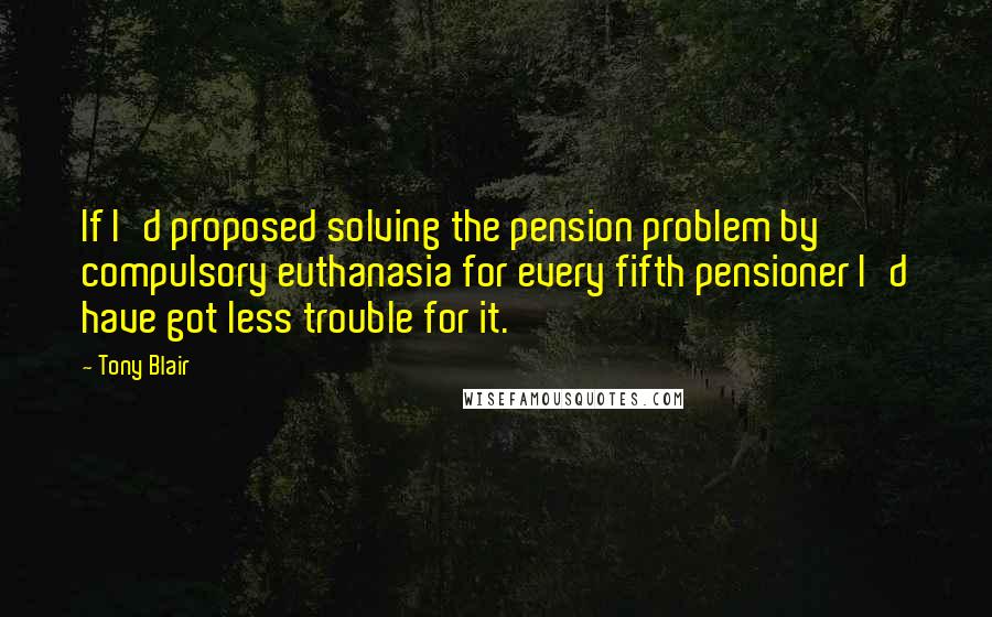 Tony Blair Quotes: If I'd proposed solving the pension problem by compulsory euthanasia for every fifth pensioner I'd have got less trouble for it.