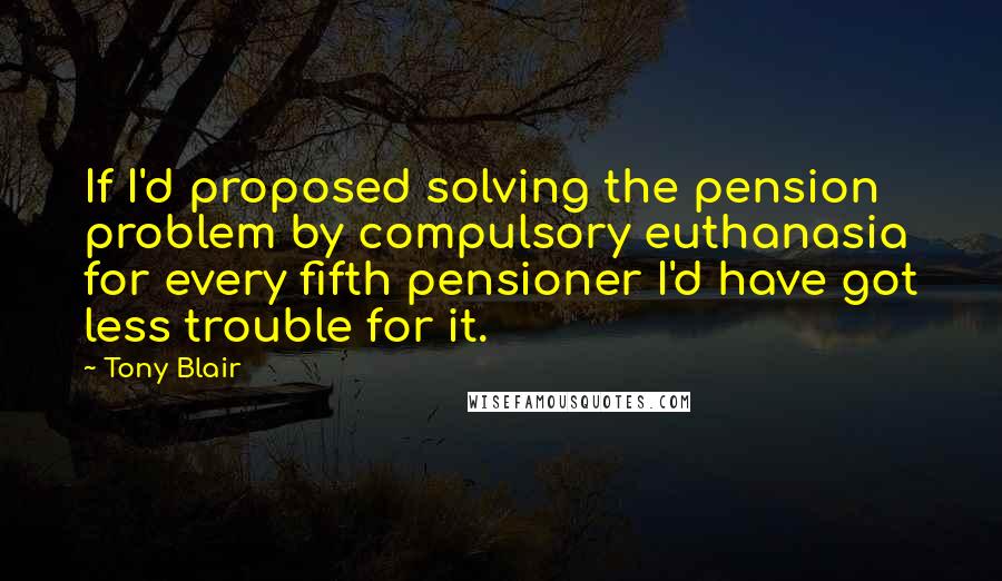 Tony Blair Quotes: If I'd proposed solving the pension problem by compulsory euthanasia for every fifth pensioner I'd have got less trouble for it.