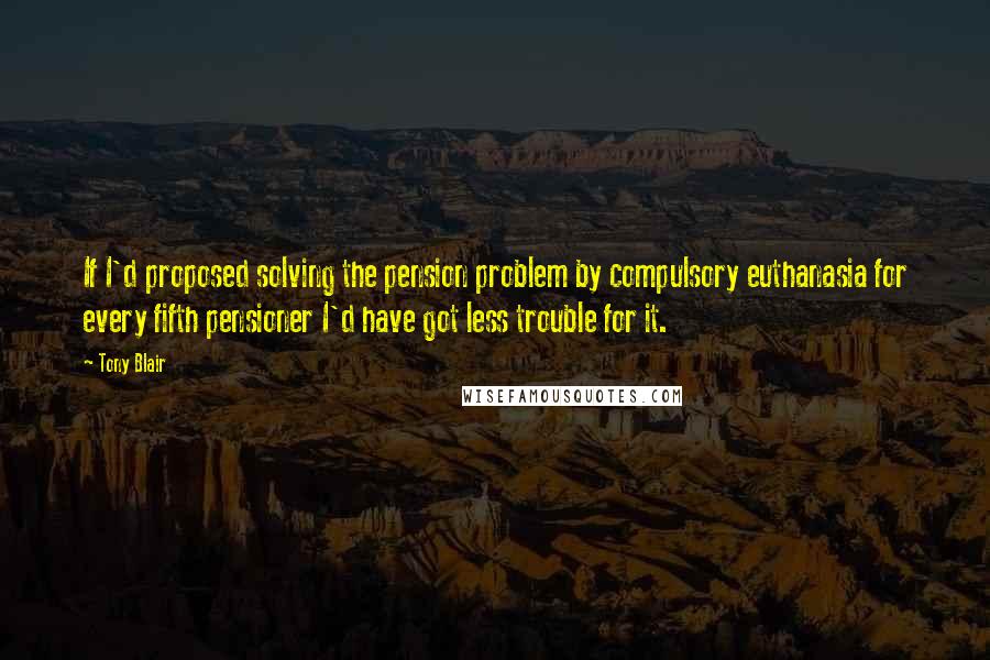 Tony Blair Quotes: If I'd proposed solving the pension problem by compulsory euthanasia for every fifth pensioner I'd have got less trouble for it.