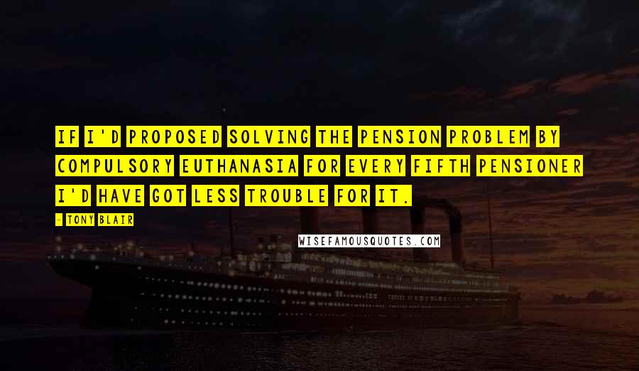 Tony Blair Quotes: If I'd proposed solving the pension problem by compulsory euthanasia for every fifth pensioner I'd have got less trouble for it.