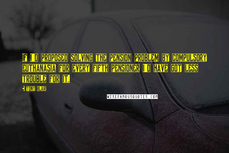 Tony Blair Quotes: If I'd proposed solving the pension problem by compulsory euthanasia for every fifth pensioner I'd have got less trouble for it.