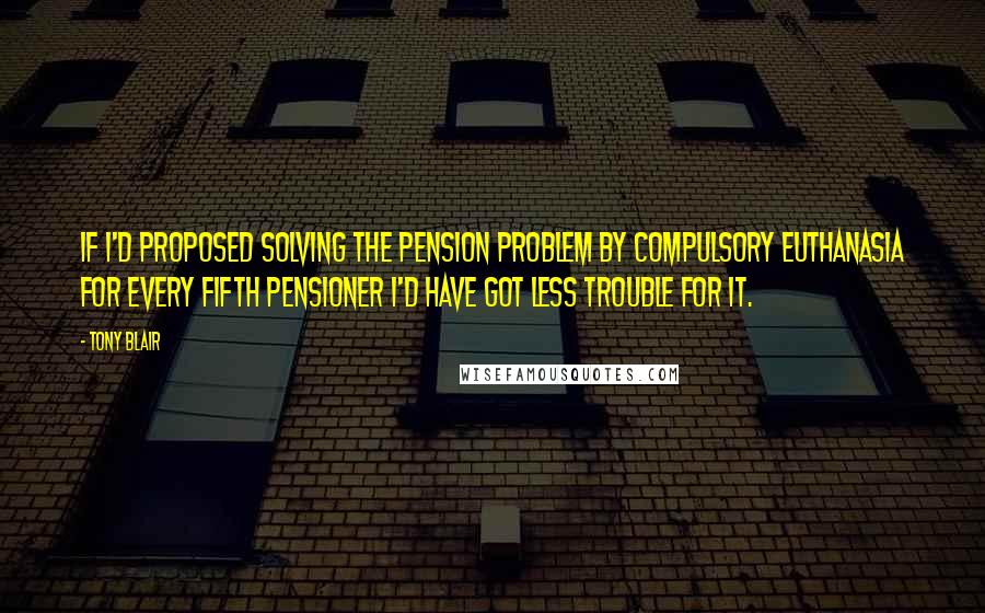 Tony Blair Quotes: If I'd proposed solving the pension problem by compulsory euthanasia for every fifth pensioner I'd have got less trouble for it.