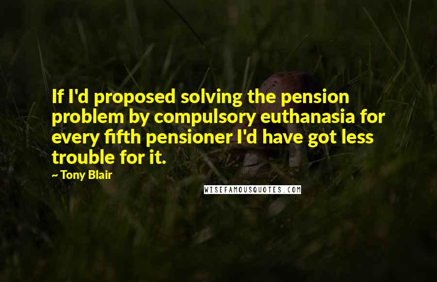 Tony Blair Quotes: If I'd proposed solving the pension problem by compulsory euthanasia for every fifth pensioner I'd have got less trouble for it.