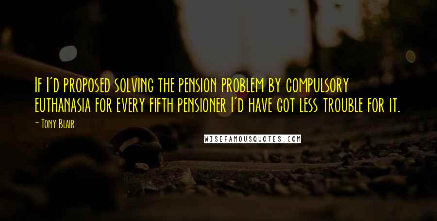 Tony Blair Quotes: If I'd proposed solving the pension problem by compulsory euthanasia for every fifth pensioner I'd have got less trouble for it.