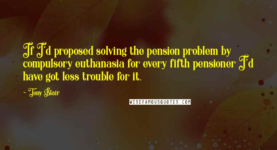 Tony Blair Quotes: If I'd proposed solving the pension problem by compulsory euthanasia for every fifth pensioner I'd have got less trouble for it.