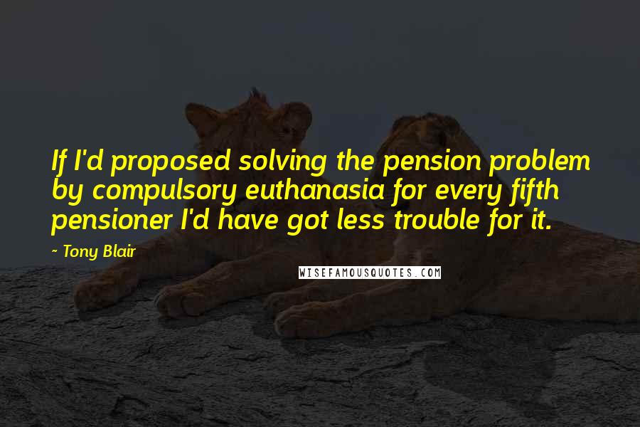 Tony Blair Quotes: If I'd proposed solving the pension problem by compulsory euthanasia for every fifth pensioner I'd have got less trouble for it.