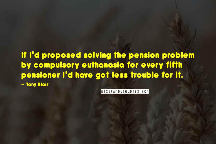 Tony Blair Quotes: If I'd proposed solving the pension problem by compulsory euthanasia for every fifth pensioner I'd have got less trouble for it.