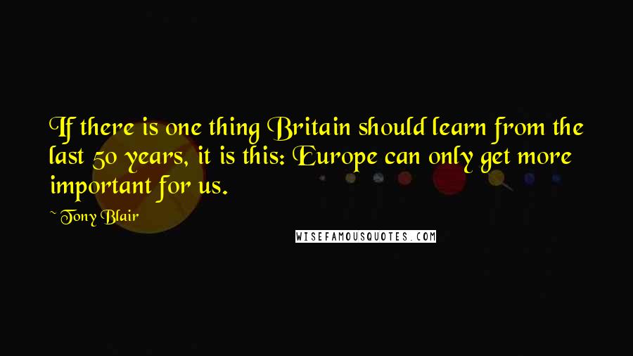 Tony Blair Quotes: If there is one thing Britain should learn from the last 50 years, it is this: Europe can only get more important for us.