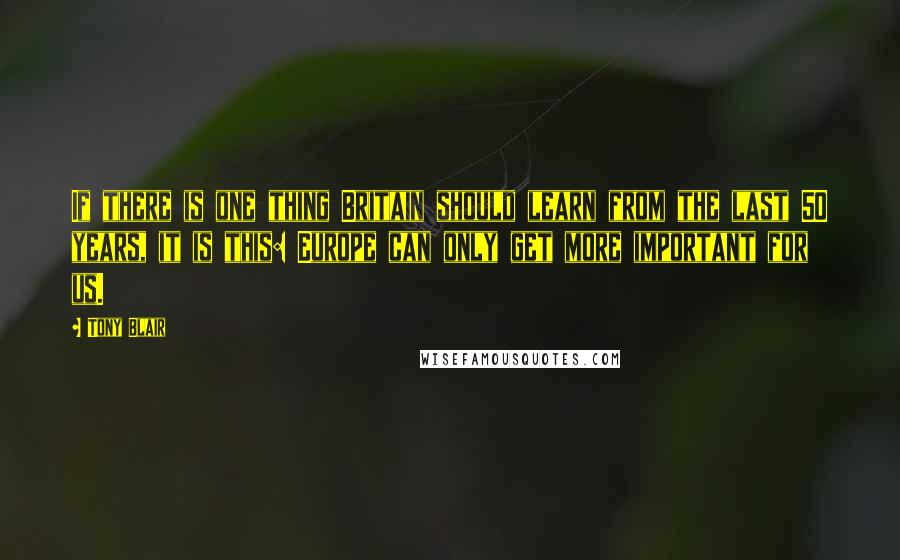 Tony Blair Quotes: If there is one thing Britain should learn from the last 50 years, it is this: Europe can only get more important for us.