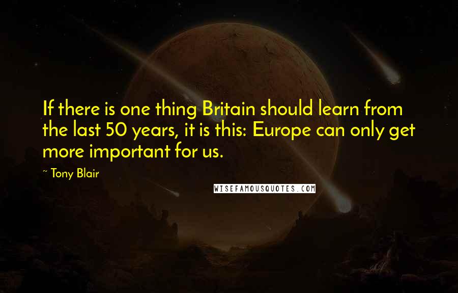 Tony Blair Quotes: If there is one thing Britain should learn from the last 50 years, it is this: Europe can only get more important for us.