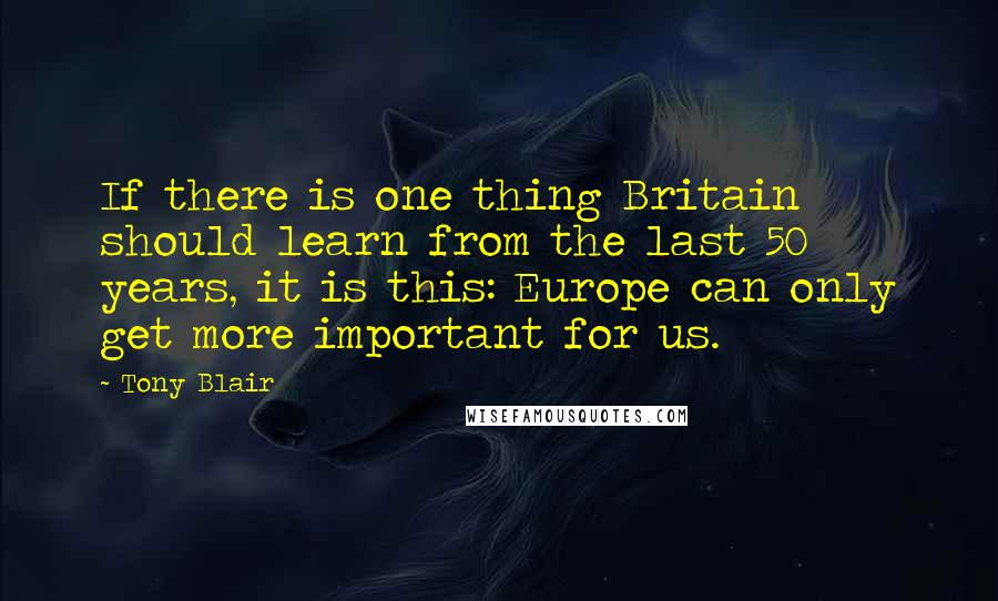 Tony Blair Quotes: If there is one thing Britain should learn from the last 50 years, it is this: Europe can only get more important for us.