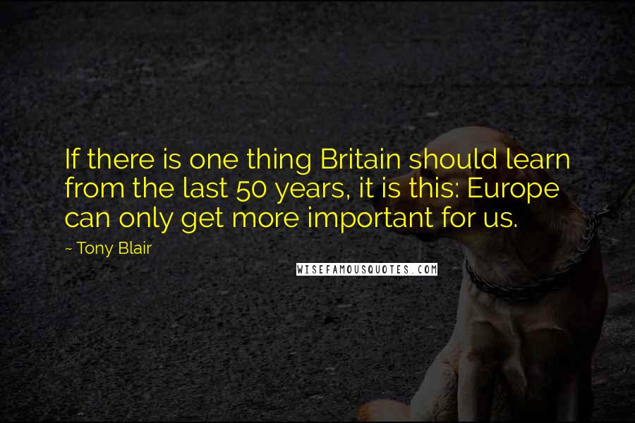 Tony Blair Quotes: If there is one thing Britain should learn from the last 50 years, it is this: Europe can only get more important for us.