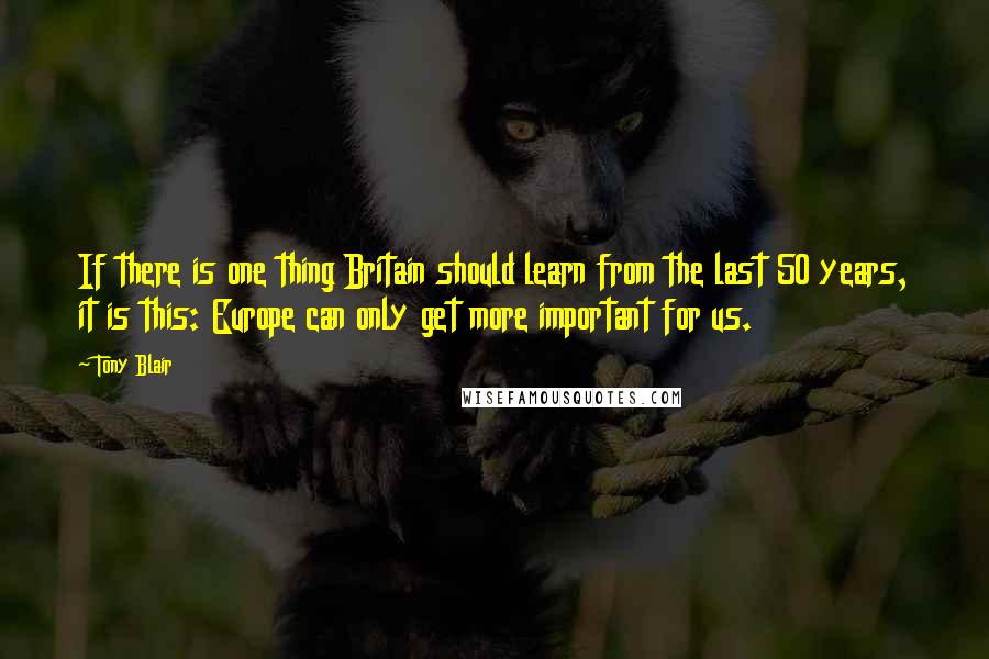 Tony Blair Quotes: If there is one thing Britain should learn from the last 50 years, it is this: Europe can only get more important for us.