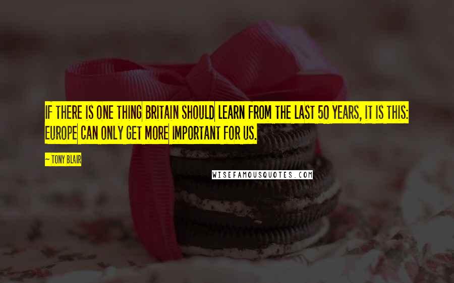 Tony Blair Quotes: If there is one thing Britain should learn from the last 50 years, it is this: Europe can only get more important for us.