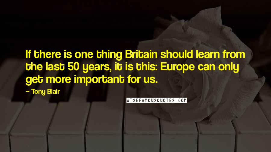 Tony Blair Quotes: If there is one thing Britain should learn from the last 50 years, it is this: Europe can only get more important for us.