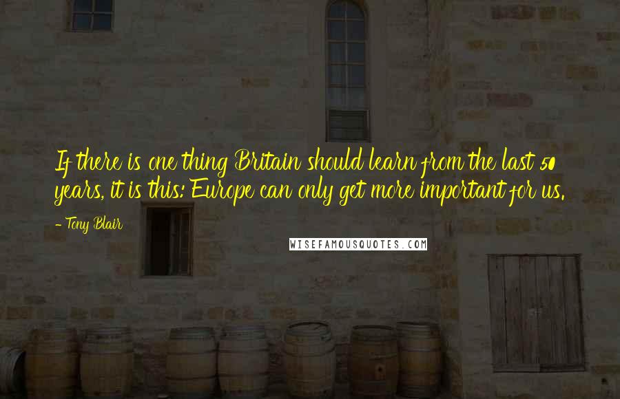 Tony Blair Quotes: If there is one thing Britain should learn from the last 50 years, it is this: Europe can only get more important for us.