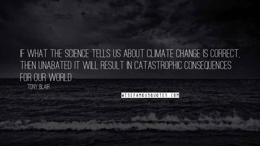 Tony Blair Quotes: If what the science tells us about climate change is correct, then unabated it will result in catastrophic consequences for our world