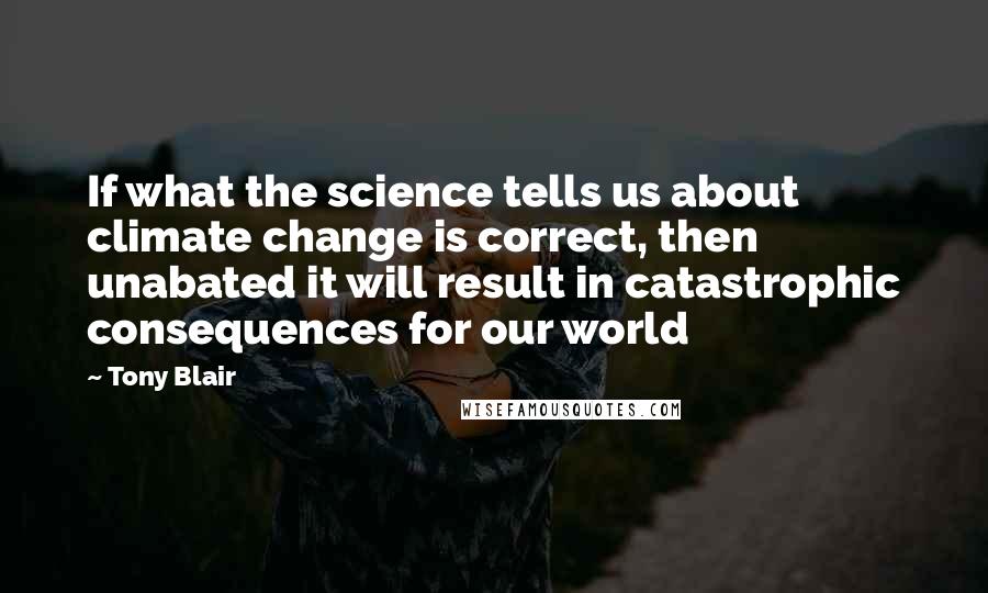 Tony Blair Quotes: If what the science tells us about climate change is correct, then unabated it will result in catastrophic consequences for our world