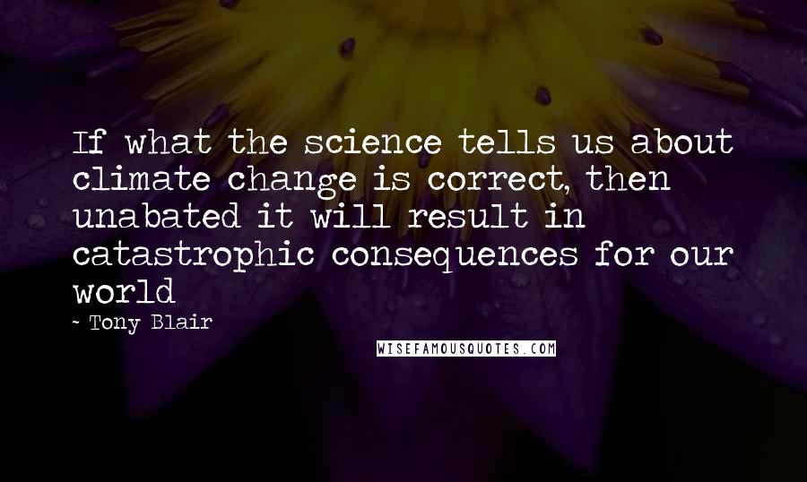 Tony Blair Quotes: If what the science tells us about climate change is correct, then unabated it will result in catastrophic consequences for our world