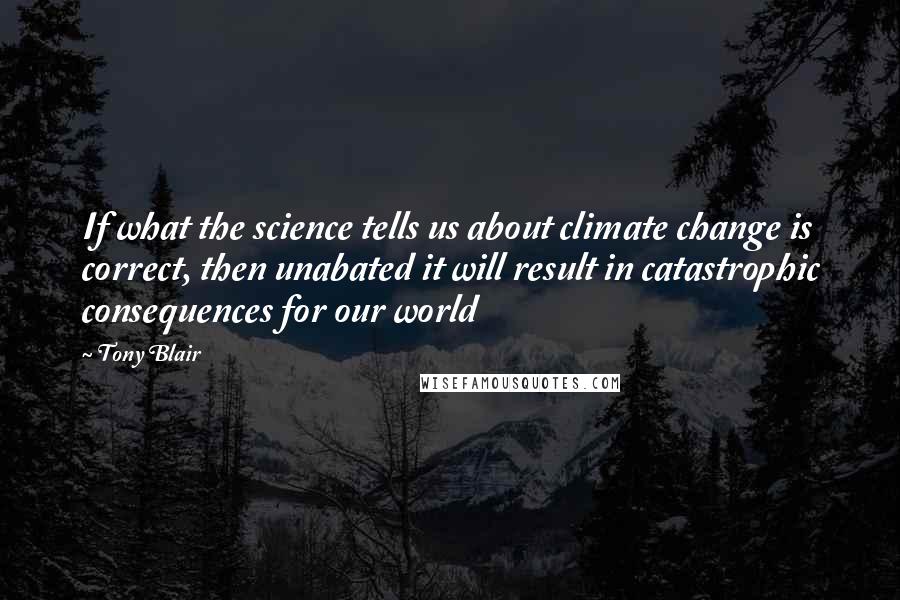 Tony Blair Quotes: If what the science tells us about climate change is correct, then unabated it will result in catastrophic consequences for our world