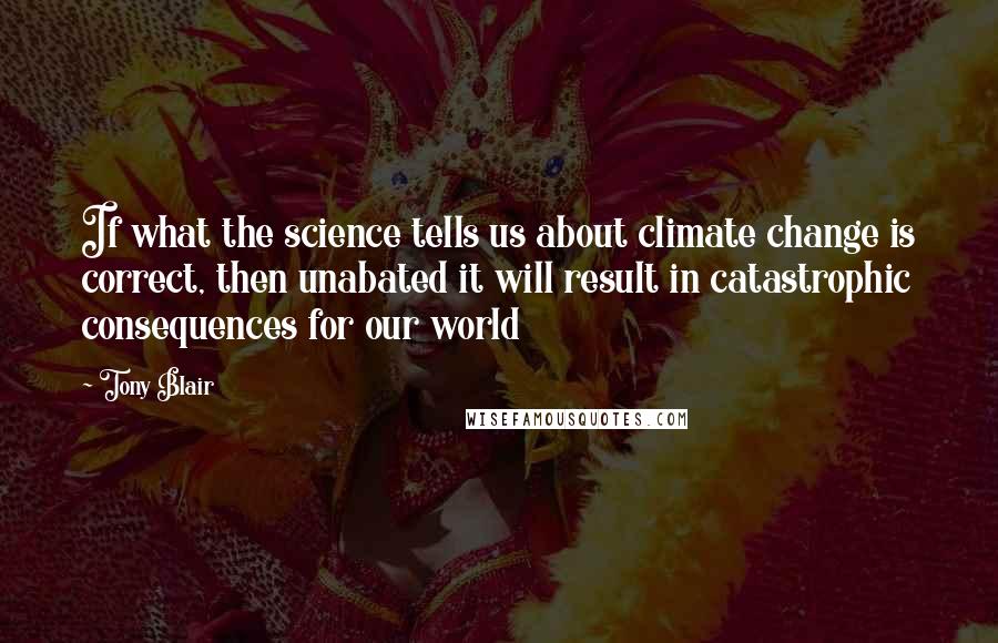 Tony Blair Quotes: If what the science tells us about climate change is correct, then unabated it will result in catastrophic consequences for our world