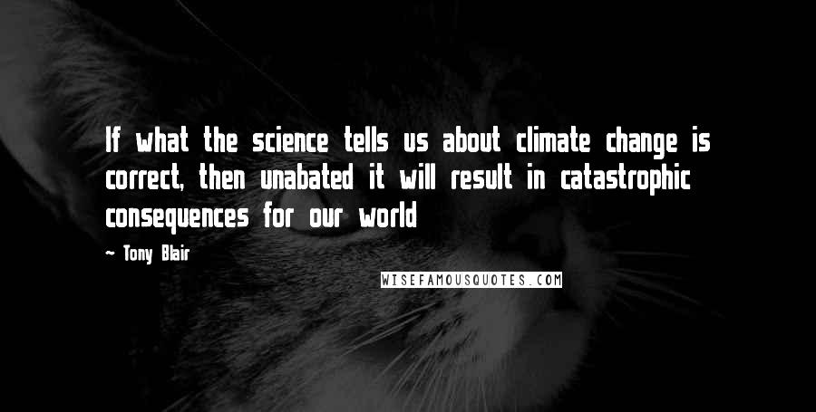 Tony Blair Quotes: If what the science tells us about climate change is correct, then unabated it will result in catastrophic consequences for our world