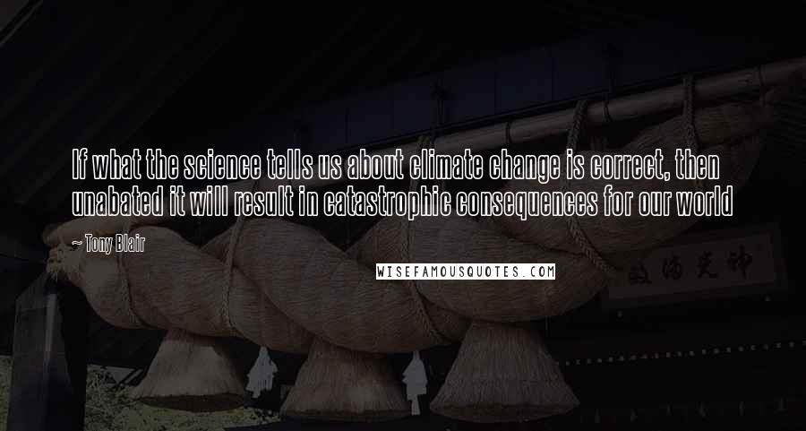 Tony Blair Quotes: If what the science tells us about climate change is correct, then unabated it will result in catastrophic consequences for our world