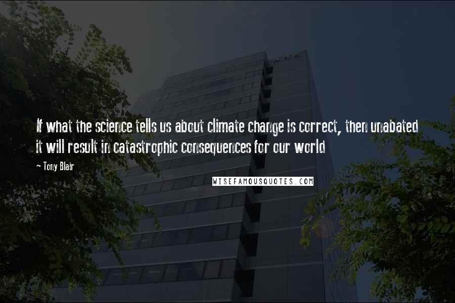 Tony Blair Quotes: If what the science tells us about climate change is correct, then unabated it will result in catastrophic consequences for our world