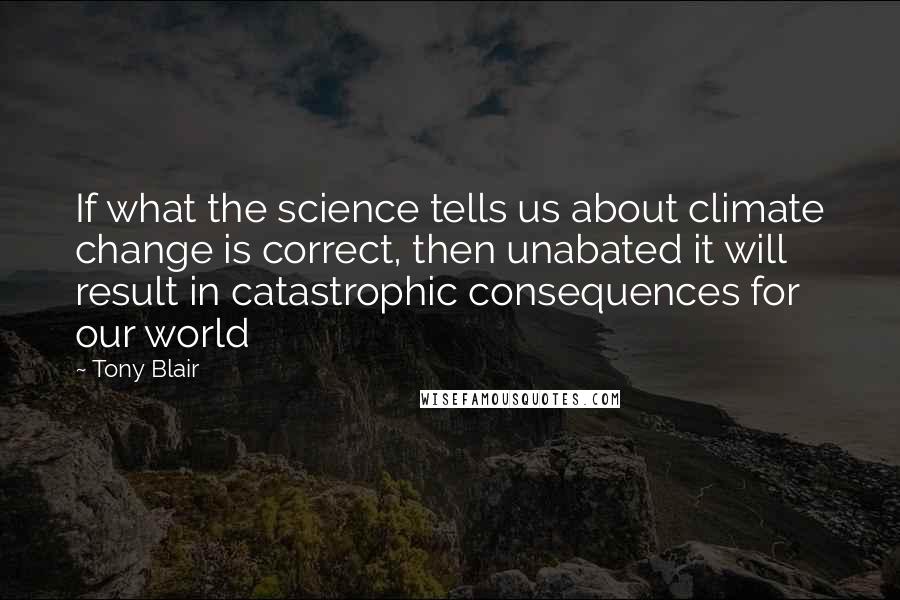 Tony Blair Quotes: If what the science tells us about climate change is correct, then unabated it will result in catastrophic consequences for our world