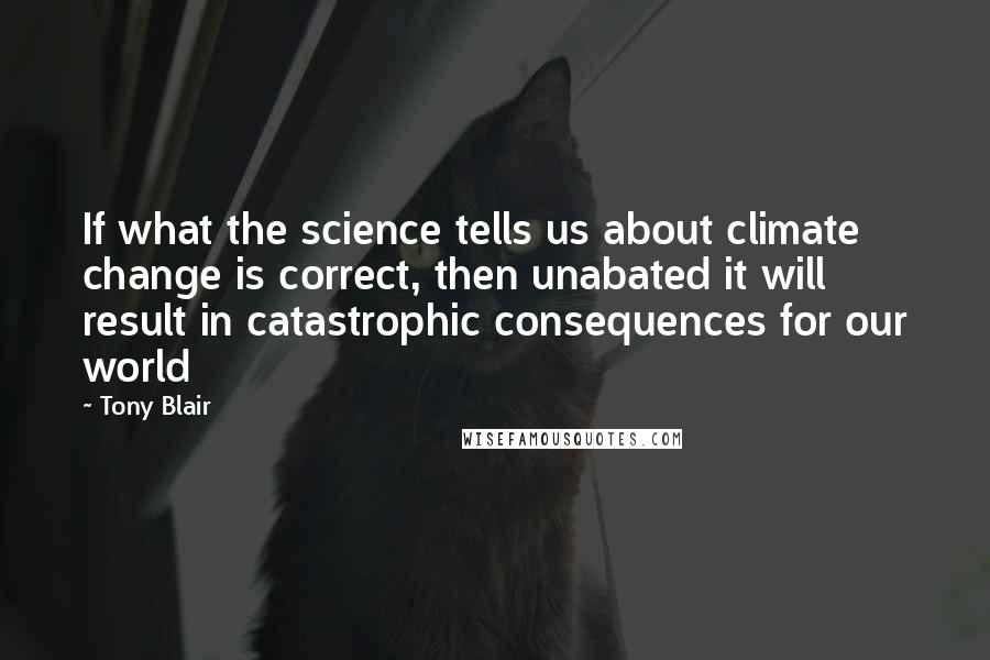 Tony Blair Quotes: If what the science tells us about climate change is correct, then unabated it will result in catastrophic consequences for our world