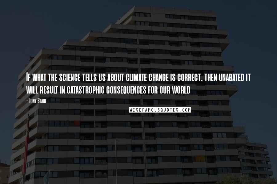 Tony Blair Quotes: If what the science tells us about climate change is correct, then unabated it will result in catastrophic consequences for our world