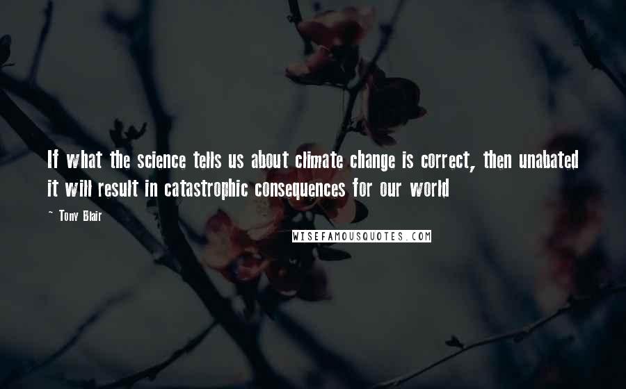 Tony Blair Quotes: If what the science tells us about climate change is correct, then unabated it will result in catastrophic consequences for our world