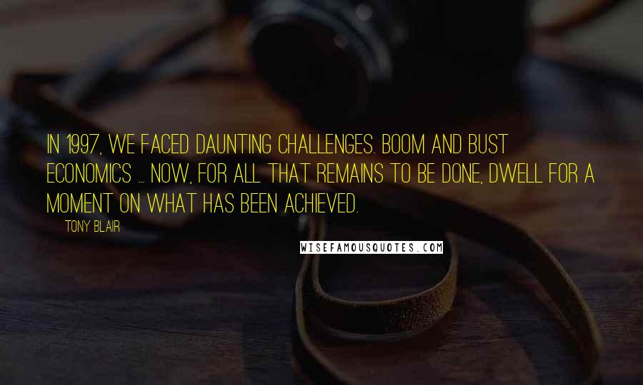 Tony Blair Quotes: In 1997, we faced daunting challenges. Boom and bust economics ... Now, for all that remains to be done, dwell for a moment on what has been achieved.