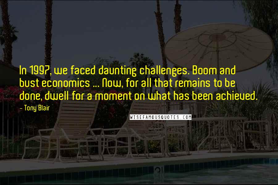 Tony Blair Quotes: In 1997, we faced daunting challenges. Boom and bust economics ... Now, for all that remains to be done, dwell for a moment on what has been achieved.