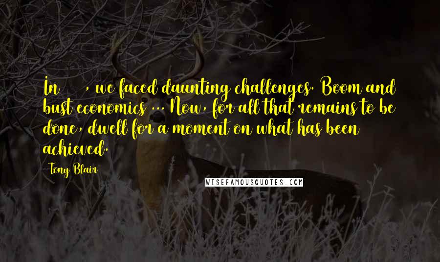 Tony Blair Quotes: In 1997, we faced daunting challenges. Boom and bust economics ... Now, for all that remains to be done, dwell for a moment on what has been achieved.