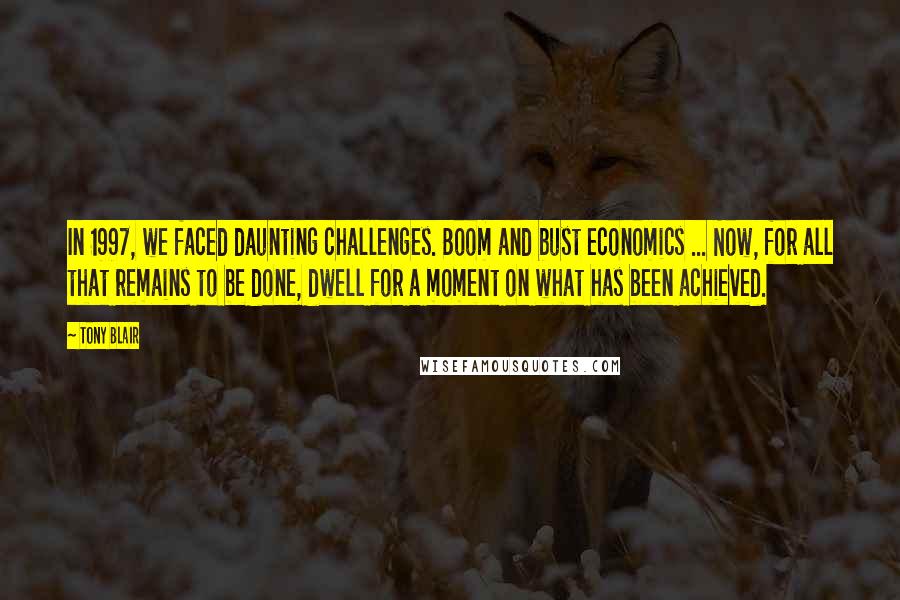 Tony Blair Quotes: In 1997, we faced daunting challenges. Boom and bust economics ... Now, for all that remains to be done, dwell for a moment on what has been achieved.