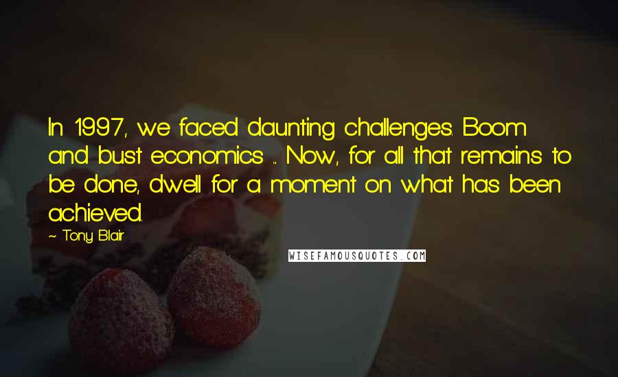 Tony Blair Quotes: In 1997, we faced daunting challenges. Boom and bust economics ... Now, for all that remains to be done, dwell for a moment on what has been achieved.