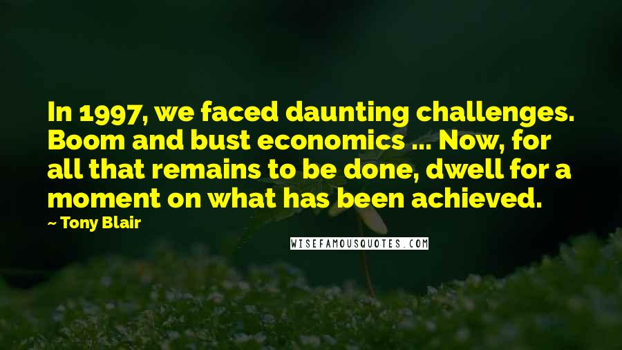 Tony Blair Quotes: In 1997, we faced daunting challenges. Boom and bust economics ... Now, for all that remains to be done, dwell for a moment on what has been achieved.