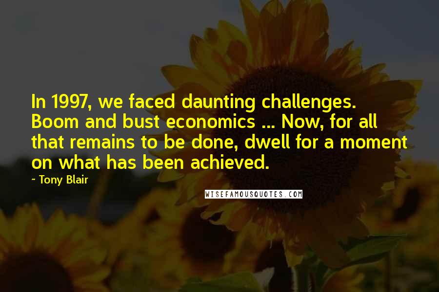 Tony Blair Quotes: In 1997, we faced daunting challenges. Boom and bust economics ... Now, for all that remains to be done, dwell for a moment on what has been achieved.