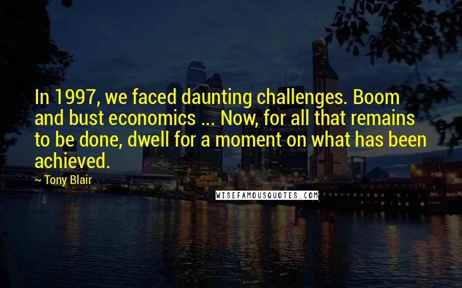 Tony Blair Quotes: In 1997, we faced daunting challenges. Boom and bust economics ... Now, for all that remains to be done, dwell for a moment on what has been achieved.