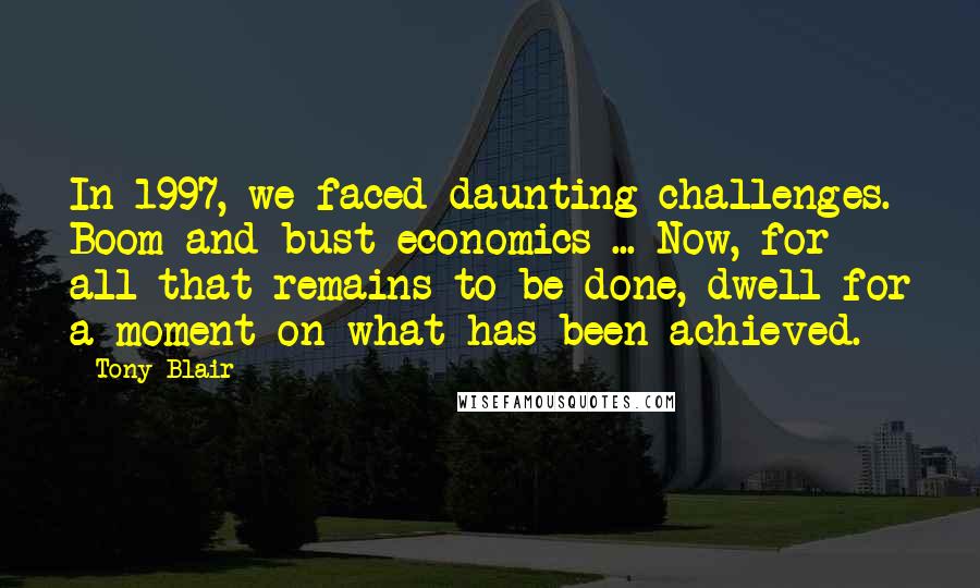 Tony Blair Quotes: In 1997, we faced daunting challenges. Boom and bust economics ... Now, for all that remains to be done, dwell for a moment on what has been achieved.