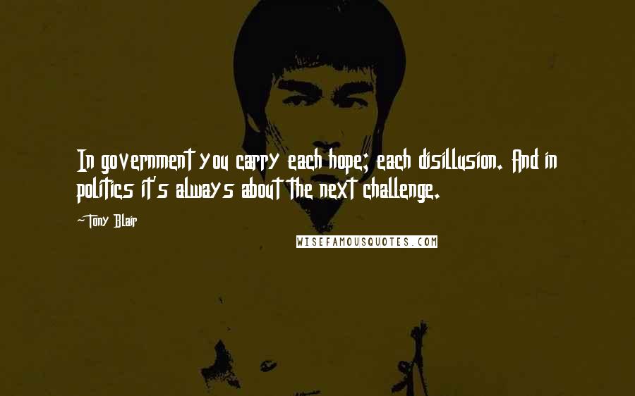 Tony Blair Quotes: In government you carry each hope; each disillusion. And in politics it's always about the next challenge.