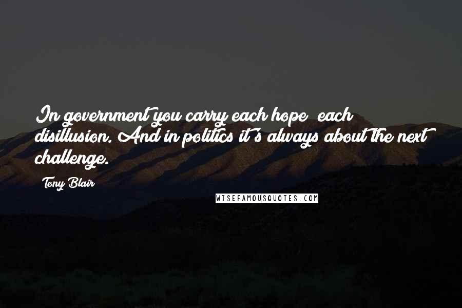 Tony Blair Quotes: In government you carry each hope; each disillusion. And in politics it's always about the next challenge.