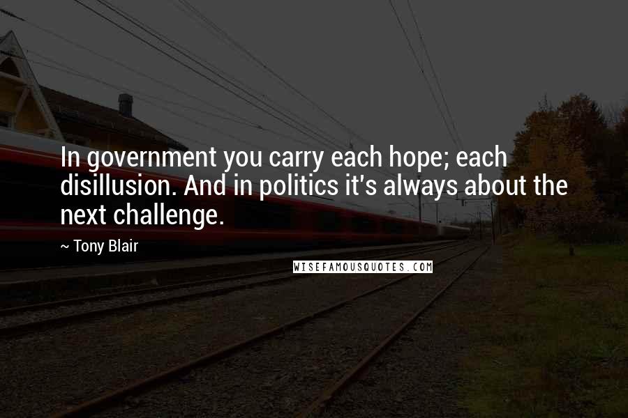 Tony Blair Quotes: In government you carry each hope; each disillusion. And in politics it's always about the next challenge.