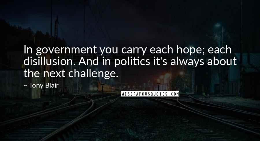 Tony Blair Quotes: In government you carry each hope; each disillusion. And in politics it's always about the next challenge.