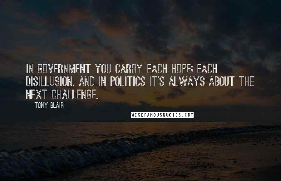 Tony Blair Quotes: In government you carry each hope; each disillusion. And in politics it's always about the next challenge.