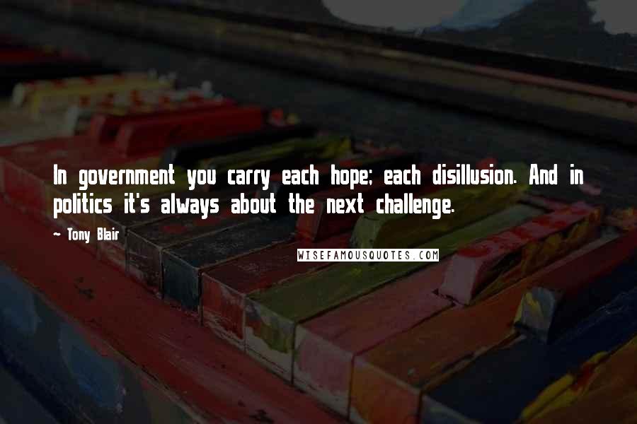 Tony Blair Quotes: In government you carry each hope; each disillusion. And in politics it's always about the next challenge.